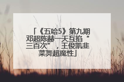 《五哈5》第九期邓超陈赫一天互掐“三百次”，王俊凯韭菜舞超魔性