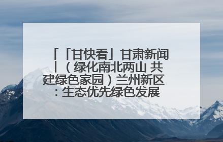 「甘快看」甘肃新闻丨（绿化南北两山 共建绿色家园）兰州新区：生态优先绿色发展 打造生态环保示范区