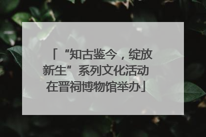 “知古鉴今，绽放新生”系列文化活动在晋祠博物馆举办