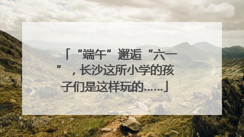 “端午”邂逅“六一”，长沙这所小学的孩子们是这样玩的……
