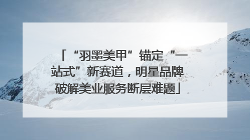 “羽墨美甲”锚定“一站式”新赛道，明星品牌破解美业服务断层难题