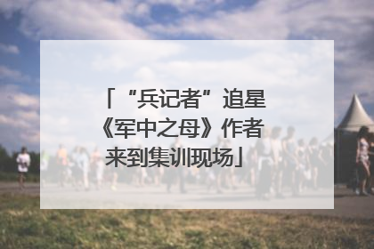 “兵记者”追星《军中之母》作者来到集训现场