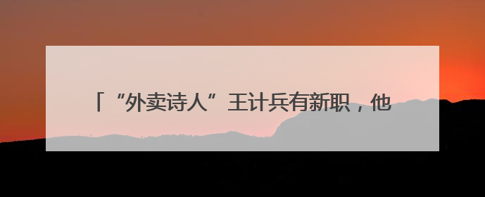 “外卖诗人”王计兵有新职，他要将手中的光照到更多的人身上
