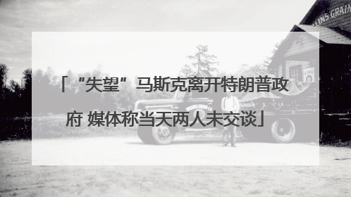 “失望”马斯克离开特朗普政府 媒体称当天两人未交谈