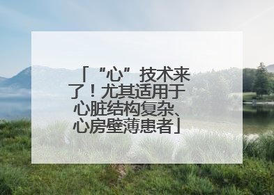 “心”技术来了！尤其适用于心脏结构复杂、心房壁薄患者