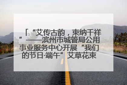 “艾传古韵，束纳千祥”——滨州市城管局公用事业服务中心开展“我们的节日·端午”艾草花束制作主题活动