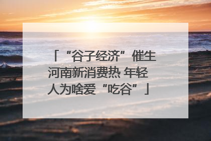 “谷子经济”催生河南新消费热 年轻人为啥爱“吃谷”