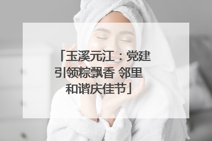 玉溪元江：党建引领粽飘香 邻里和谐庆佳节