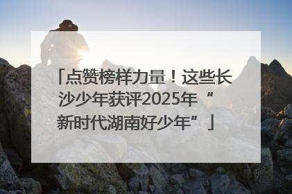 点赞榜样力量！这些长沙少年获评2025年“新时代湖南好少年”