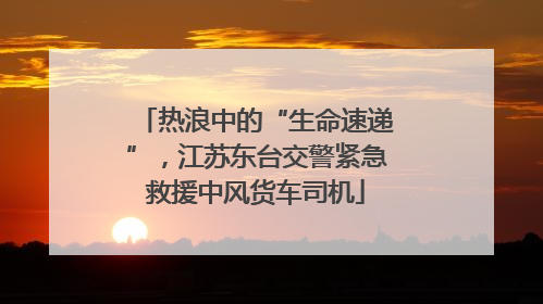 热浪中的“生命速递”，江苏东台交警紧急救援中风货车司机