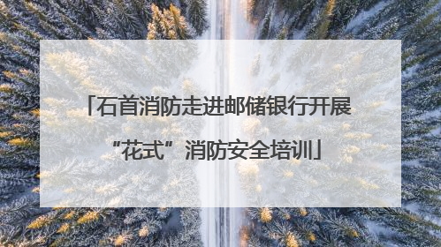 石首消防走进邮储银行开展 “花式”消防安全培训