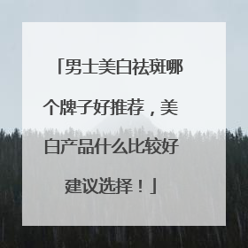 男士美白祛斑哪个牌子好推荐，美白产品什么比较好建议选择！