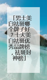 男士美白祛斑哪个牌子好？十大美白祛斑优秀品牌榜，祛斑封神榜