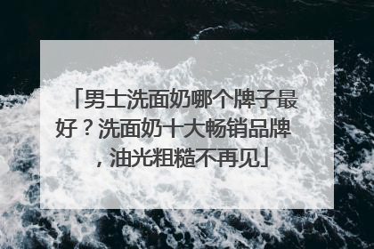男士洗面奶哪个牌子最好？洗面奶十大畅销品牌，油光粗糙不再见