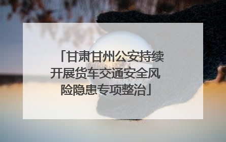 甘肃甘州公安持续开展货车交通安全风险隐患专项整治
