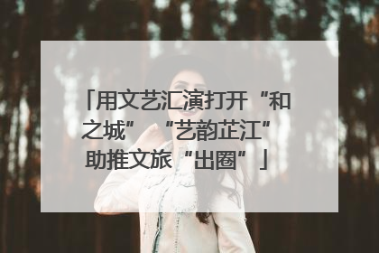 用文艺汇演打开“和之城” “艺韵芷江”助推文旅“出圈”
