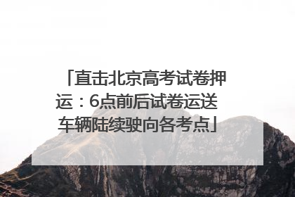 直击北京高考试卷押运：6点前后试卷运送车辆陆续驶向各考点