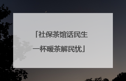 社保茶馆话民生 一杯暖茶解民忧