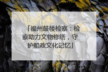 福州鼓楼检察：检察助力文物修缮，守护船政文化记忆
