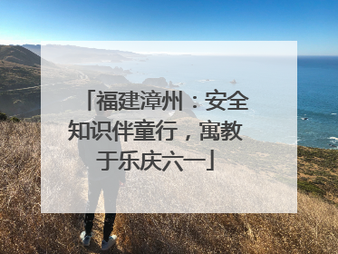 福建漳州：安全知识伴童行，寓教于乐庆六一
