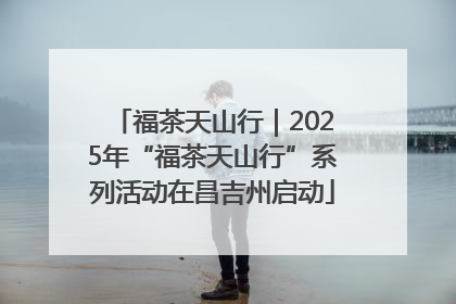 福茶天山行｜2025年“福茶天山行”系列活动在昌吉州启动