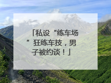 私设“练车场”狂练车技，男子被约谈！