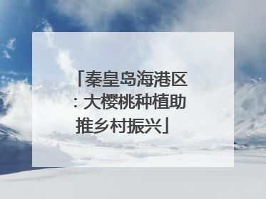 秦皇岛海港区：大樱桃种植助推乡村振兴