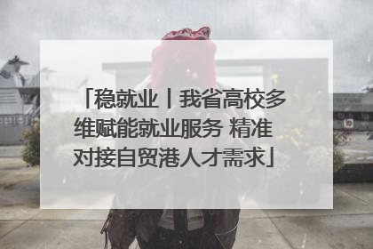 稳就业丨我省高校多维赋能就业服务 精准对接自贸港人才需求