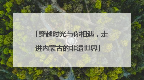 穿越时光与你相遇，走进内蒙古的非遗世界