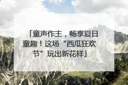 童声作主，畅享夏日童趣！这场“西瓜狂欢节”玩出新花样