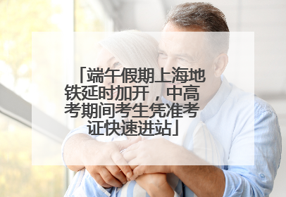 端午假期上海地铁延时加开，中高考期间考生凭准考证快速进站