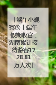 端午小观察③丨端午假期收官，湖南累计接待游客1728.81万人次