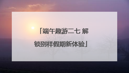 端午趣游二七 解锁别样假期新体验