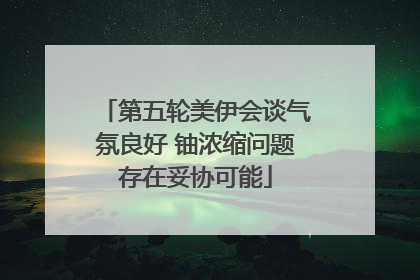 第五轮美伊会谈气氛良好 铀浓缩问题存在妥协可能