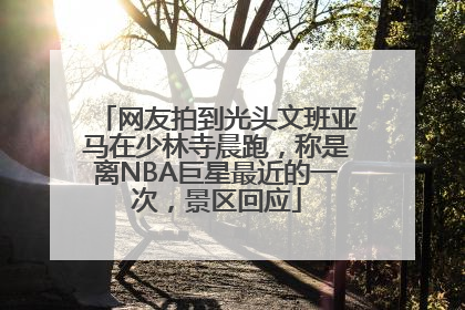 网友拍到光头文班亚马在少林寺晨跑，称是离NBA巨星最近的一次，景区回应