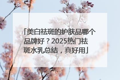 美白祛斑的护肤品哪个品牌好？2025热门祛斑水乳总结，真好用