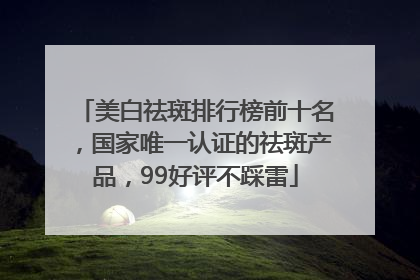 美白祛斑排行榜前十名，国家唯一认证的祛斑产品，99好评不踩雷