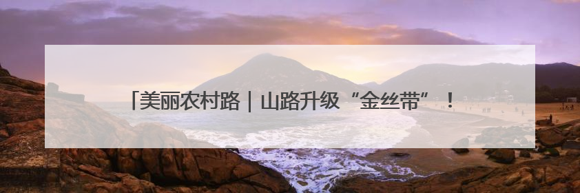 美丽农村路｜山路升级“金丝带”！甘薯鲜桃坐上“快车”，开去大市场