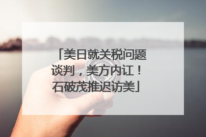 美日就关税问题谈判，美方内讧！石破茂推迟访美
