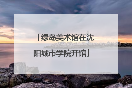绿岛美术馆在沈阳城市学院开馆