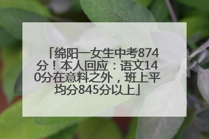 绵阳一女生中考874分！本人回应：语文140分在意料之外，班上平均分845分以上