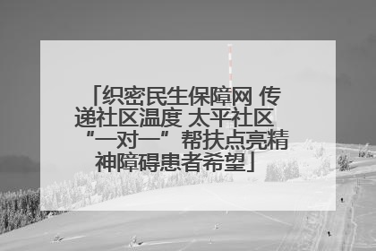 织密民生保障网 传递社区温度 太平社区“一对一”帮扶点亮精神障碍患者希望
