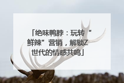 绝味鸭脖：玩转“鲜辣”营销，解锁Z世代的情感共鸣