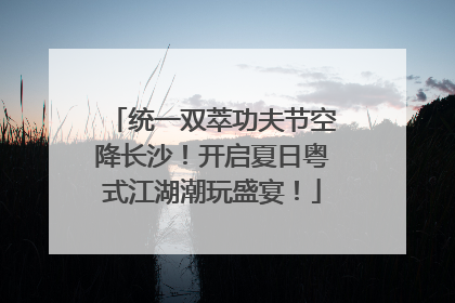 统一双萃功夫节空降长沙！开启夏日粤式江湖潮玩盛宴！