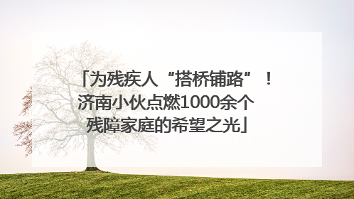 为残疾人“搭桥铺路”！济南小伙点燃1000余个残障家庭的希望之光