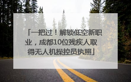 一把过！解锁低空新职业，成都10位残疾人取得无人机操控员执照