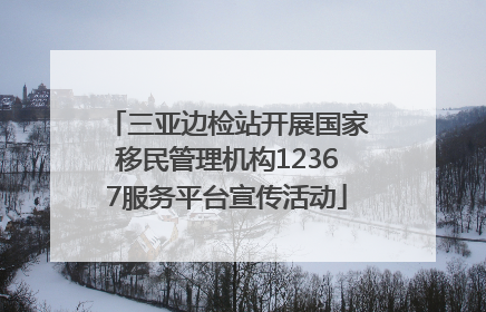 三亚边检站开展国家移民管理机构12367服务平台宣传活动
