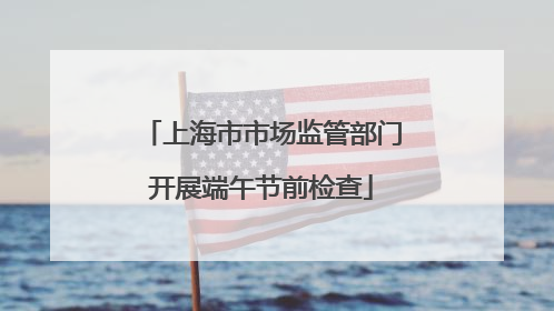 上海市市场监管部门开展端午节前检查