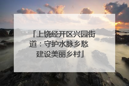 上饶经开区兴园街道：守护水脉乡愁 建设美丽乡村