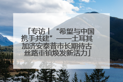 专访丨“希望与中国携手共建”——土耳其加济安泰普市长期待古丝路重镇焕发新活力